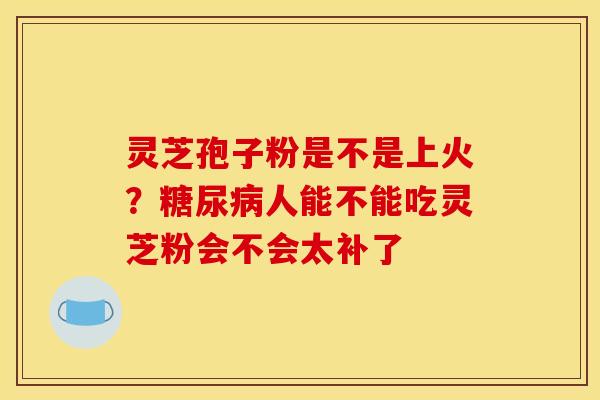 灵芝孢子粉是不是上火？糖尿病人能不能吃灵芝粉会不会太补了