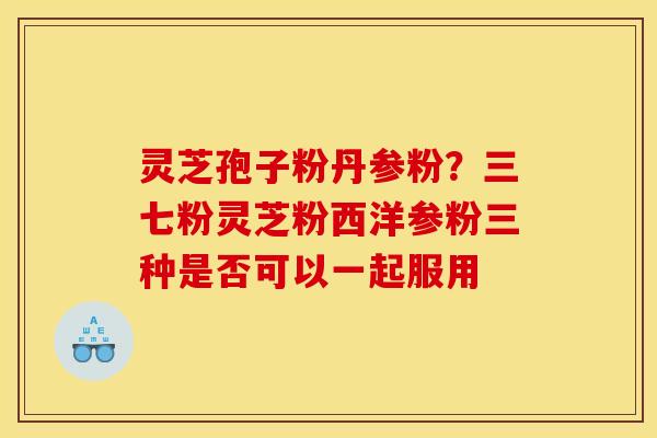 灵芝孢子粉丹参粉？三七粉灵芝粉西洋参粉三种是否可以一起服用