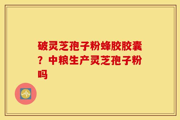 破灵芝孢子粉蜂胶胶囊？中粮生产灵芝孢子粉吗