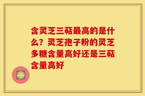 含灵芝三萜最高的是什么？灵芝孢子粉的灵芝多糖含量高好还是三萜含量高好