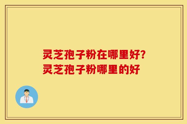 灵芝孢子粉在哪里好？灵芝孢子粉哪里的好