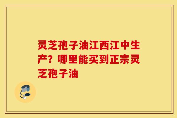 灵芝孢子油江西江中生产？哪里能买到正宗灵芝孢子油