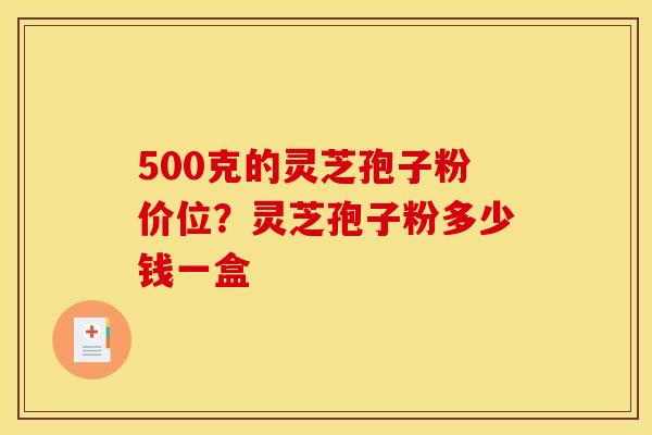 500克的灵芝孢子粉价位？灵芝孢子粉多少钱一盒