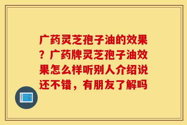 广药灵芝孢子油的效果？广药牌灵芝孢子油效果怎么样听别人介绍说还不错，有朋友了解吗