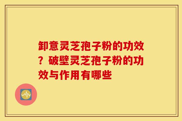 卸意灵芝孢子粉的功效？破壁灵芝孢子粉的功效与作用有哪些
