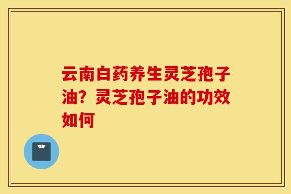 云南白药养生灵芝孢子油？灵芝孢子油的功效如何