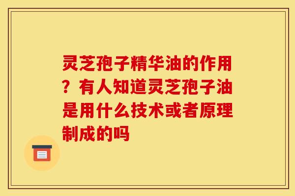 灵芝孢子精华油的作用？有人知道灵芝孢子油是用什么技术或者原理制成的吗