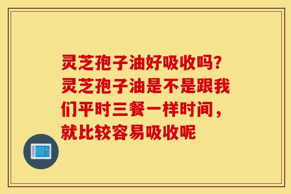 灵芝孢子油好吸收吗？灵芝孢子油是不是跟我们平时三餐一样时间，就比较容易吸收呢