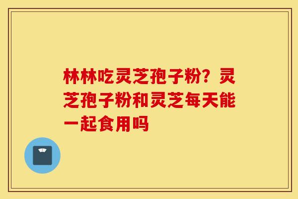 林林吃灵芝孢子粉？灵芝孢子粉和灵芝每天能一起食用吗