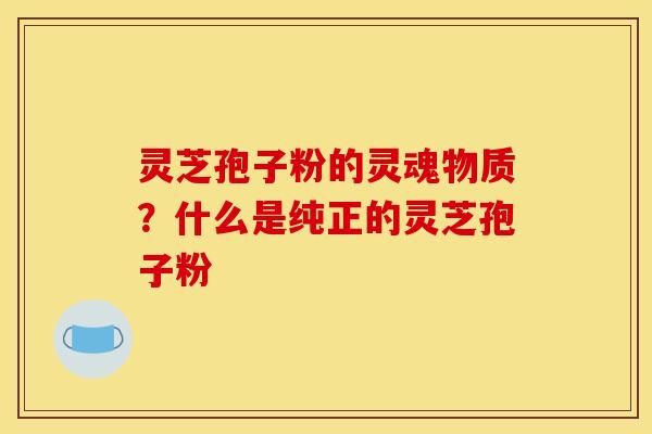 灵芝孢子粉的灵魂物质？什么是纯正的灵芝孢子粉