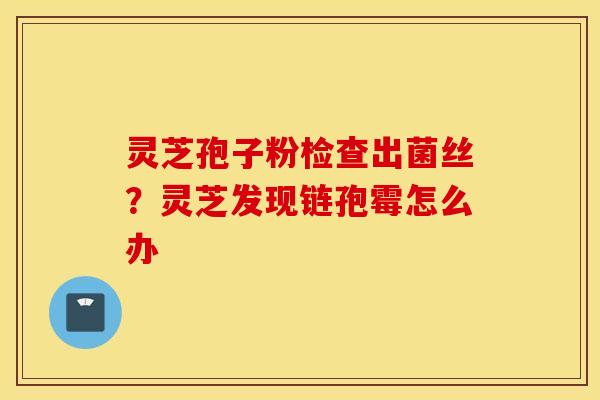 灵芝孢子粉检查出菌丝？灵芝发现链孢霉怎么办