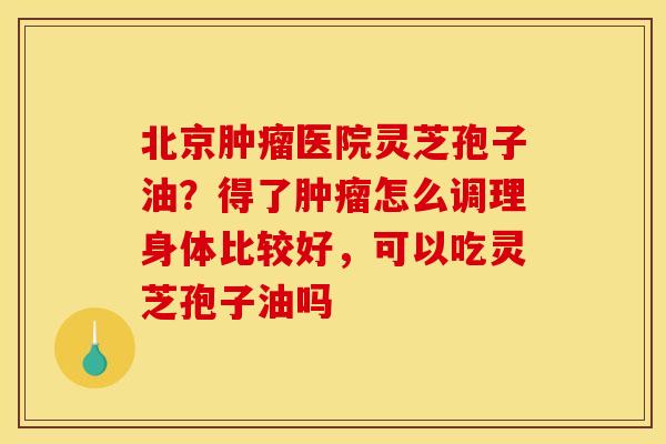 北京肿瘤医院灵芝孢子油？得了肿瘤怎么调理身体比较好，可以吃灵芝孢子油吗