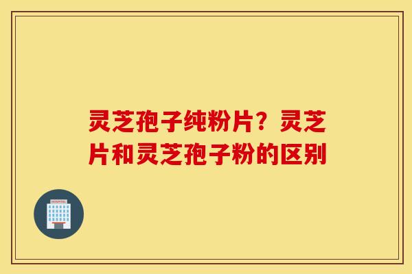 灵芝孢子纯粉片？灵芝片和灵芝孢子粉的区别