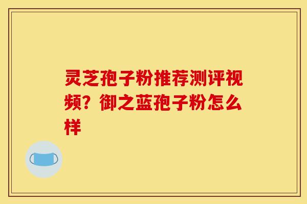灵芝孢子粉推荐测评视频？御之蓝孢子粉怎么样