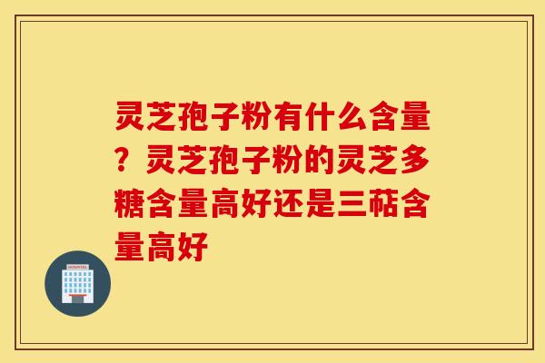 灵芝孢子粉有什么含量？灵芝孢子粉的灵芝多糖含量高好还是三萜含量高好