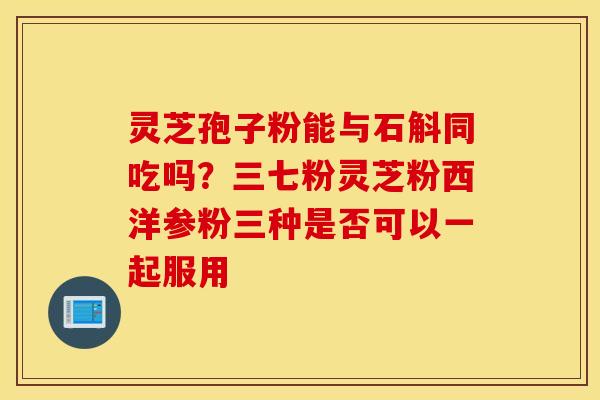 灵芝孢子粉能与石斛同吃吗？三七粉灵芝粉西洋参粉三种是否可以一起服用
