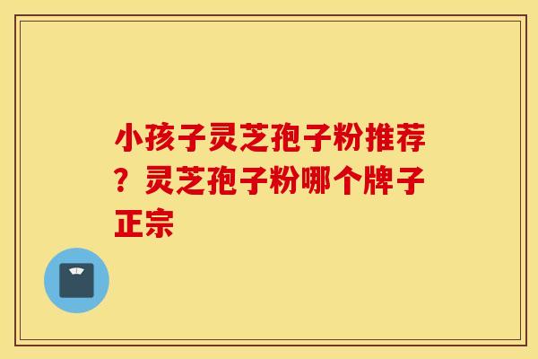小孩子灵芝孢子粉推荐？灵芝孢子粉哪个牌子正宗