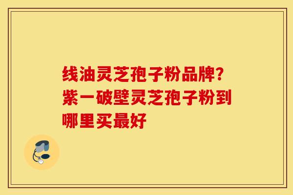 线油灵芝孢子粉品牌？紫一破壁灵芝孢子粉到哪里买最好