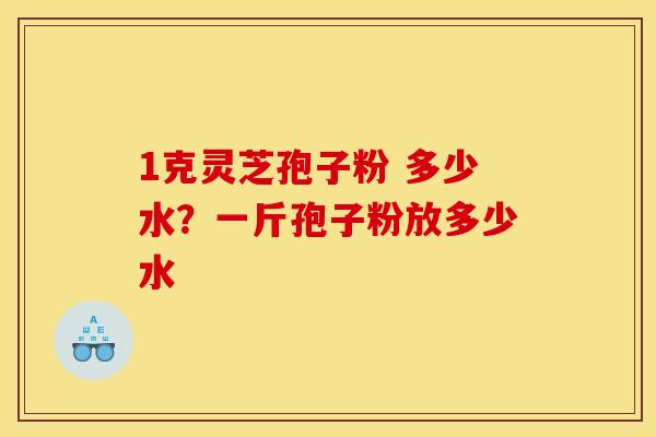 1克灵芝孢子粉 多少水？一斤孢子粉放多少水