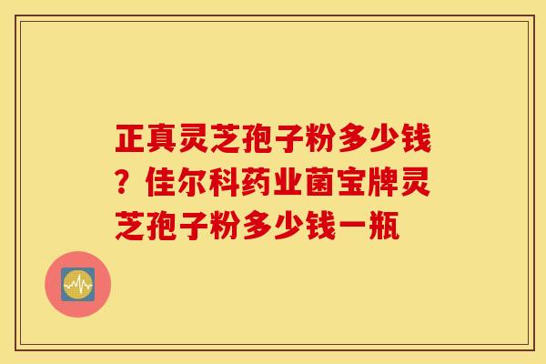 正真灵芝孢子粉多少钱？佳尔科药业菌宝牌灵芝孢子粉多少钱一瓶