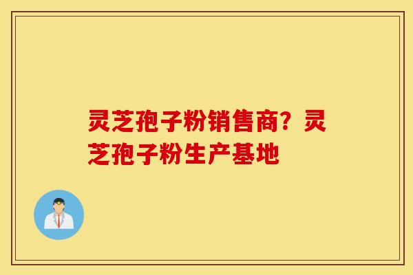 灵芝孢子粉销售商？灵芝孢子粉生产基地