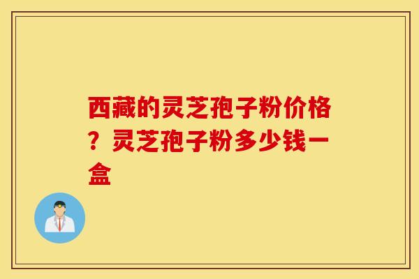 西藏的灵芝孢子粉价格？灵芝孢子粉多少钱一盒