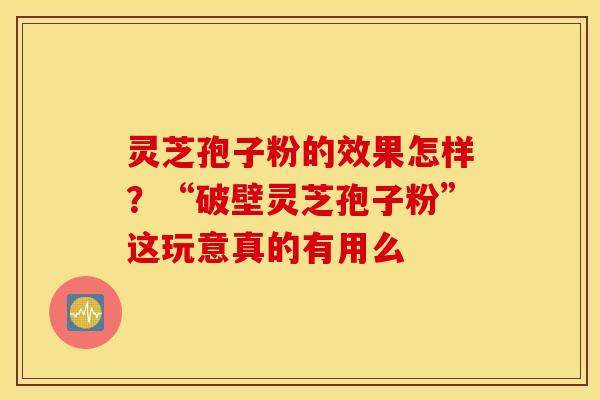 灵芝孢子粉的效果怎样？“破壁灵芝孢子粉”这玩意真的有用么