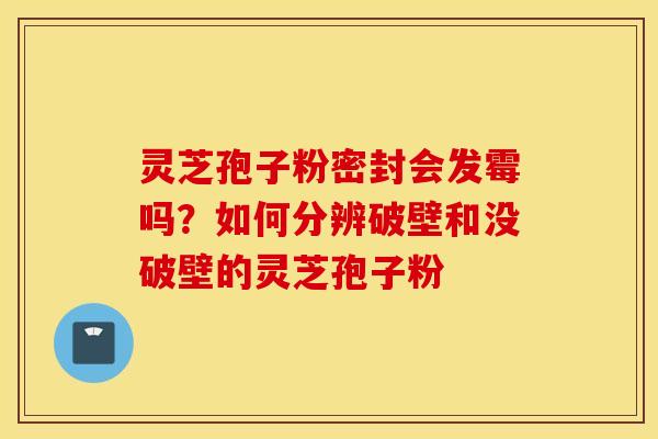 灵芝孢子粉密封会发霉吗？如何分辨破壁和没破壁的灵芝孢子粉
