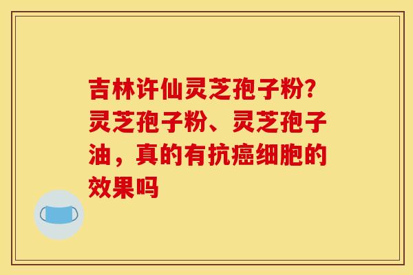 吉林许仙灵芝孢子粉？灵芝孢子粉、灵芝孢子油，真的有抗癌细胞的效果吗