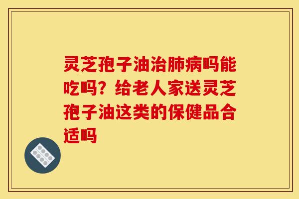 灵芝孢子油治肺病吗能吃吗？给老人家送灵芝孢子油这类的保健品合适吗