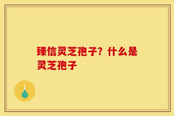 臻信灵芝孢子？什么是灵芝孢子