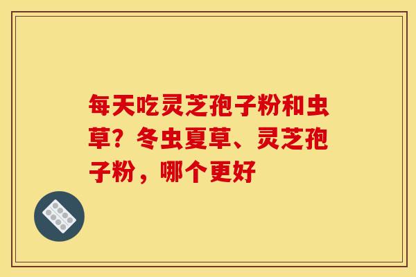 每天吃灵芝孢子粉和虫草？冬虫夏草、灵芝孢子粉，哪个更好