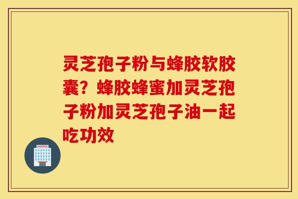 灵芝孢子粉与蜂胶软胶囊？蜂胶蜂蜜加灵芝孢子粉加灵芝孢子油一起吃功效