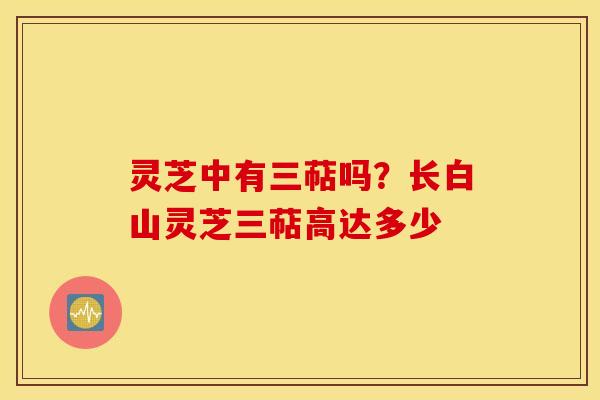 灵芝中有三萜吗？长白山灵芝三萜高达多少