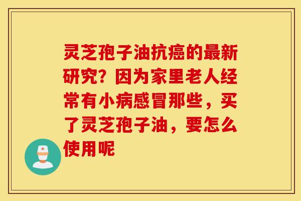 灵芝孢子油抗癌的最新研究？因为家里老人经常有小病感冒那些，买了灵芝孢子油，要怎么使用呢