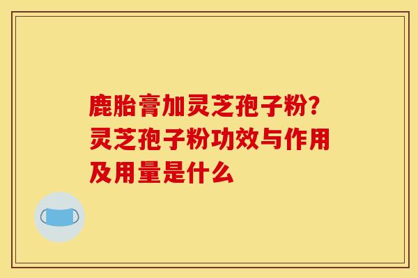 鹿胎膏加灵芝孢子粉？灵芝孢子粉功效与作用及用量是什么