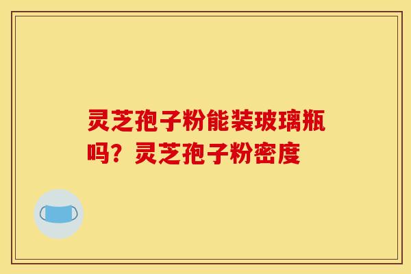 灵芝孢子粉能装玻璃瓶吗？灵芝孢子粉密度
