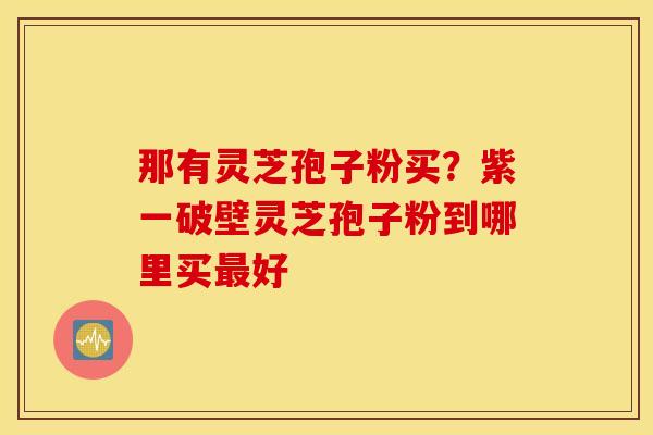 那有灵芝孢子粉买？紫一破壁灵芝孢子粉到哪里买最好