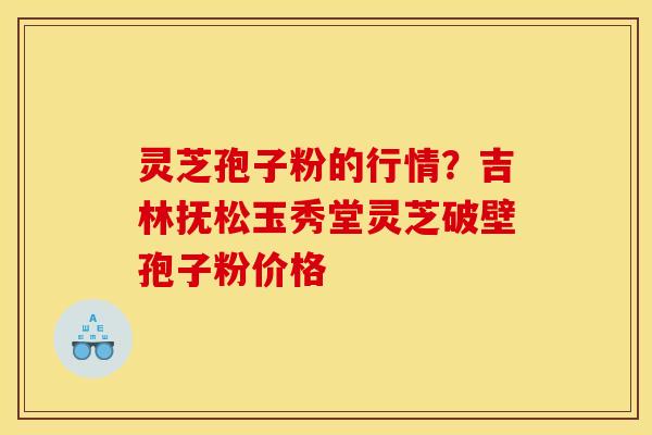灵芝孢子粉的行情？吉林抚松玉秀堂灵芝破壁孢子粉价格