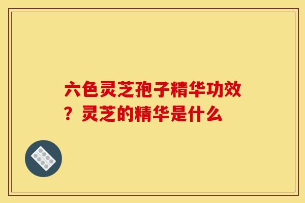 六色灵芝孢子精华功效？灵芝的精华是什么