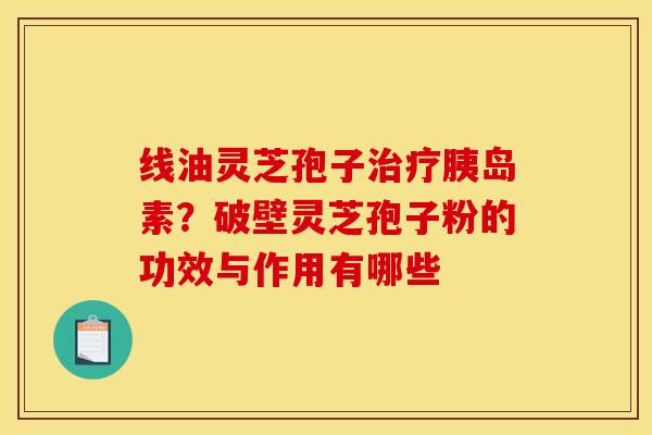 线油灵芝孢子治疗胰岛素？破壁灵芝孢子粉的功效与作用有哪些