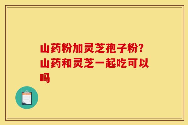 山药粉加灵芝孢子粉？山药和灵芝一起吃可以吗