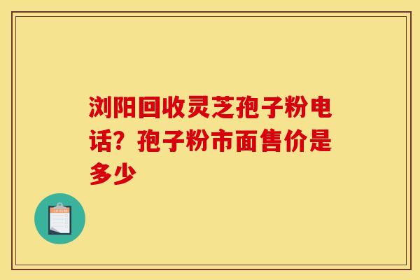 浏阳回收灵芝孢子粉电话？孢子粉市面售价是多少