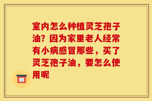 室内怎么种植灵芝孢子油？因为家里老人经常有小病感冒那些，买了灵芝孢子油，要怎么使用呢