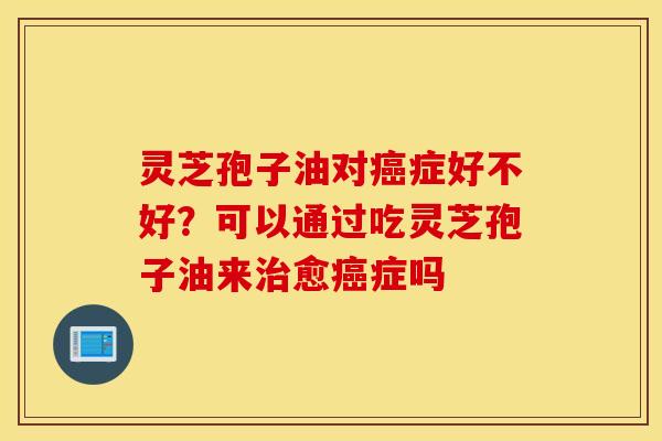 灵芝孢子油对癌症好不好？可以通过吃灵芝孢子油来治愈癌症吗