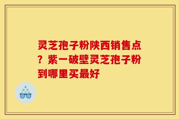 灵芝孢子粉陕西销售点？紫一破壁灵芝孢子粉到哪里买最好
