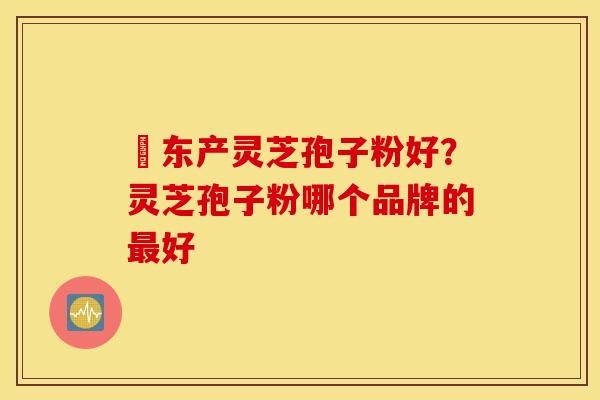滶东产灵芝孢子粉好？灵芝孢子粉哪个品牌的最好