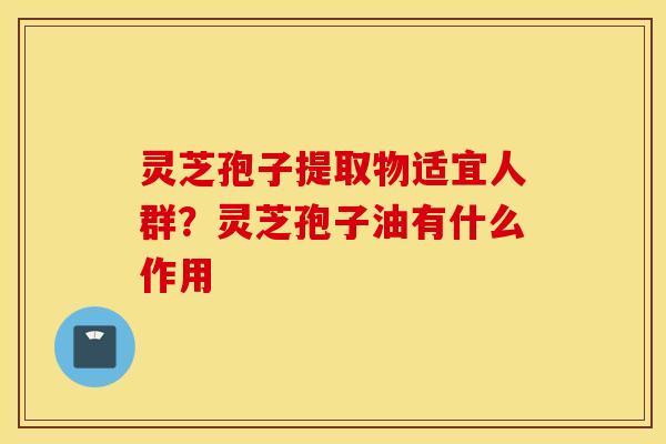 灵芝孢子提取物适宜人群？灵芝孢子油有什么作用