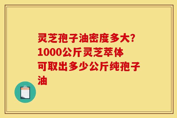 灵芝孢子油密度多大？1000公斤灵芝萃体可取出多少公斤纯孢子油