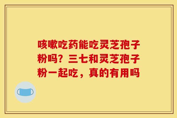 咳嗽吃药能吃灵芝孢子粉吗？三七和灵芝孢子粉一起吃，真的有用吗